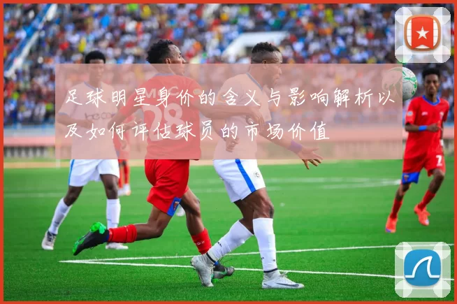 足球明星身价的含义与影响解析以及如何评估球员的市场价值