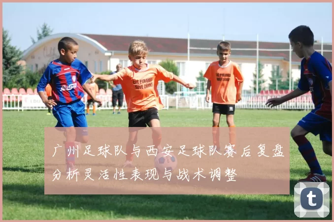 广州足球队与西安足球队赛后复盘分析灵活性表现与战术调整