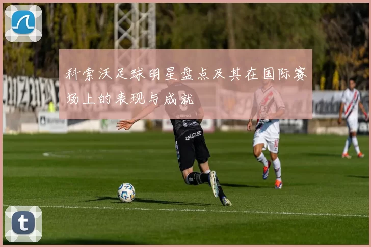 科索沃足球明星盘点及其在国际赛场上的表现与成就