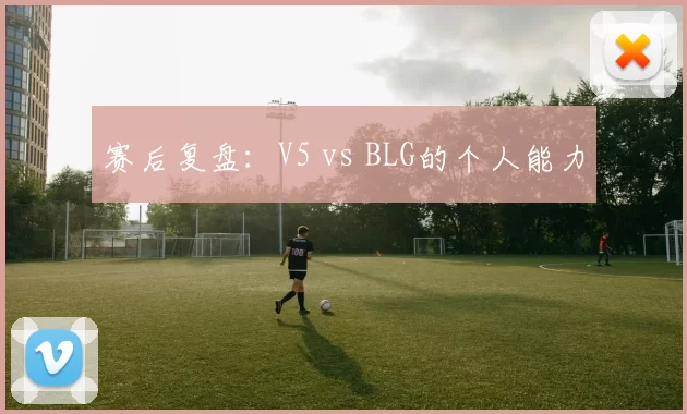 赛后复盘：V5 vs BLG的个人能力