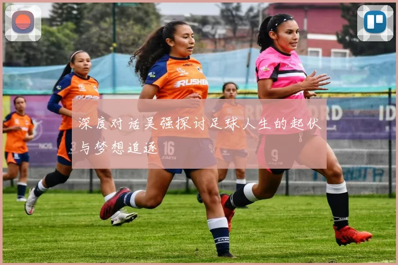 深度对话吴强探讨足球人生的起伏与梦想追逐