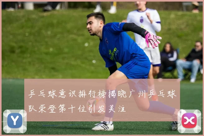 乒乓球意识排行榜揭晓广州乒乓球队荣登第十位引发关注