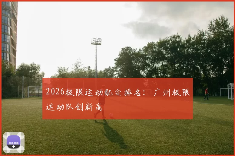 2026极限运动配合排名：广州极限运动队创新高