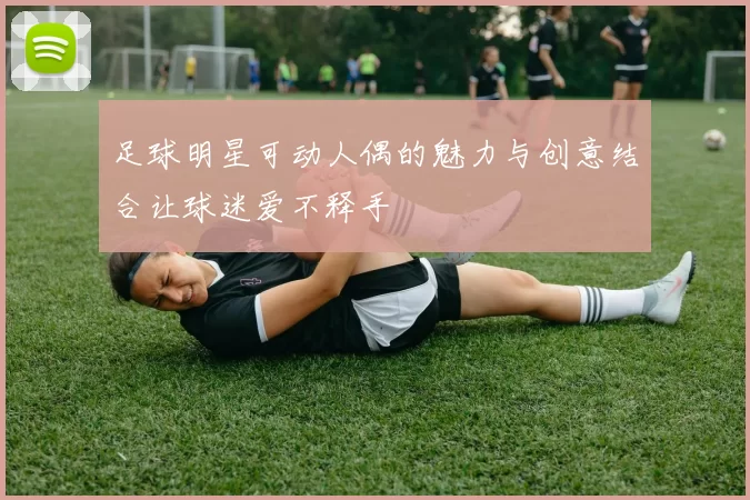 足球明星可动人偶的魅力与创意结合让球迷爱不释手